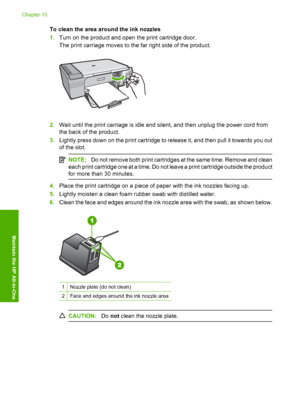 Page 81To clean the area around the ink nozzles 
1. Turn on the product and open the print cartridge door. 
The print carriage moves to the far right side of the product.
2. Wait until the print carriage is idle and silent, and then unplug the power cord from 
the back of the product. 
3. Lightly press down on the print cartridge to release it, and then pull it towards you out 
of the slot.
NOTE: Do not remove both print cartridges at the same time. Remove and clean 
each print cartridge one at a time. Do not...