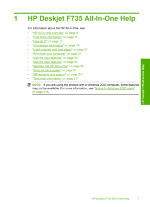 Page 101 HP Deskjet F735 All-In-One Help
For information about the HP All-in-One, see: 
•“HP All-in-One overview” on page 9 
•“Find more information” on page 15 
•“How do I?” on page 17 
•“Connection information” on page 19 
•“Load originals and load paper” on page 21
•“Print from your computer” on page 31
•“Use the copy features” on page 53 
•“Use the scan features” on page 61 
•“Maintain the HP All-in-One” on page 65
•“Shop for ink supplies” on page 81 
•“HP warranty and support” on page 211 
•“Technical...