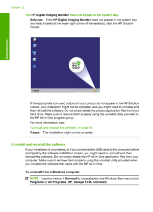 Page 93The HP Digital Imaging Monitor does not appear in the system tray 
Solution: If the HP Digital Imaging Monitor does not appear in the system tray 
(normally located at the lo wer-right corner of the desktop), start the HP Solution 
Center.
If the appropriate icons and buttons for your product do not appear in the HP Solution 
Center, your installation might not be complete, and you might need to uninstall and
then reinstall the software. Do not simply delete the product application files from your 
hard...