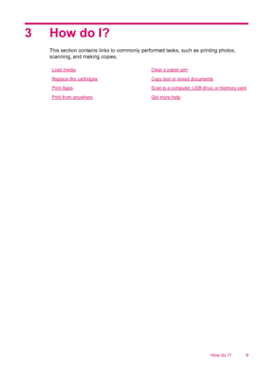 Page 113 How do I?
This section contains links to commonly performed tasks, such as printing photos,
scanning, and making copies.
Load mediaClear a paper jam
Replace the cartridgesCopy text or mixed documents
Print AppsScan to a computer, USB drive, or memory card
Print from anywhereGet more help
How do I? 9
 