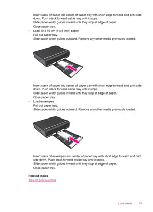 Page 17Insert stack of paper into center of paper tray with short edge forward and print side
down. Push stack forward inside tray until it stops.
Slide paper-width guides inward until they stop at edge of paper.
Close paper tray.
•Load 10 x 15 cm (4 x 6 inch) paper
Pull out paper tray.
Slide paper-width guides outward. Remove any other media previously loaded.
Insert stack of paper into center of paper tray with short edge forward and print side
down. Push stack forward inside tray until it stops.
Slide...