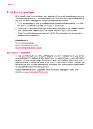 Page 18Print from anywhere
HP’s free ePrint service provides an easy way to print from email, anywhere and anytime.
Just forward an email to your printers email address from your computer or mobile device,
and both the email message and recognized attachments will print.
•Your printer needs to have a wireless network connection to the Internet. You wont
be able to use ePrint via a USB connection to a computer.
•Attachments might print differently from they way they appear in the software program
that created...