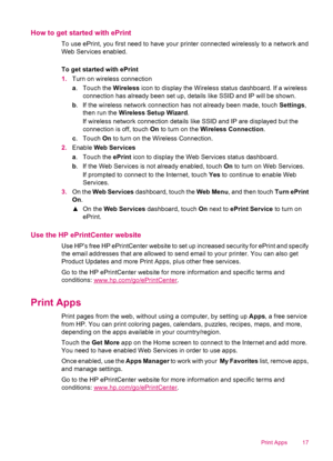 Page 19How to get started with ePrint
To use ePrint, you first need to have your printer connected wirelessly to a network and
Web Services enabled.
To get started with ePrint
1.Turn on wireless connection
a. Touch the Wireless icon to display the Wireless status dashboard. If a wireless
connection has already been set up, details like SSID and IP will be shown.
b. If the wireless network connection has not already been made, touch Settings,
then run the Wireless Setup Wizard.
If wireless network connection...