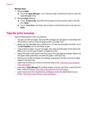 Page 20Manage Apps
1.Remove Apps.
▲Touch the Apps Manager  icon in the top-center of the Home screen to open the
Apps Manager menu.
2.Manage Apps Settings.
▲Touch  Postal Code  and follow the prompts to set the postal code to use with
your Apps.
▲Touch  Time Zone  and follow the prompts to set the time zone to use with your
Apps.
Tips for print success
Use the following tips to print successfully.
•Use genuine HP cartridges. Genuine HP cartridges are designed for and tested with
HP printers to help you produce...