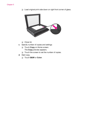 Page 22❑Load original print side down on right front corner of glass.
❑Close lid.
c. Specify number of copies and settings
❑Touch Copy on Home screen.
The Copy preview appears.
❑Touch the screen to set the number of copies.
d. Start copy.
❑Touch B&W or Color.
Chapter 5
20 Copy and scan
 