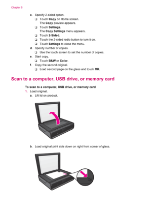 Page 24c. Specify 2-sided option.
❑Touch Copy on Home screen.
The Copy preview appears.
❑Touch Settings.
The Copy Settings menu appears.
❑Touch 2-Sided.
❑Touch the 2-sided radio button to turn it on.
❑Touch Settings to close the menu.
d. Specify number of copies.
❑Use the touch screen to set the number of copies.
e. Start copy.
❑Touch B&W or Color.
f. Copy the second original.
❑Load second page on the glass and touch OK.
Scan to a computer, USB drive, or memory card
To scan to a computer, USB drive, or memory...
