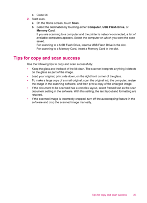 Page 25c.Close lid.
2.Start scan.
a. On the Home screen, touch Scan.
b. Select the destination by touching either Computer, USB Flash Drive, or
Memory Card.
If you are scanning to a computer and the printer is network-connected, a list of
available computers appears. Select the computer on which you want the scan
saved.
For scanning to a USB Flash Drive, insert a USB Flash Drive in the slot.
For scanning to a Memory Card, insert a Memory Card in the slot.
Tips for copy and scan success
Use the following tips to...