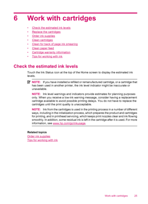 Page 276 Work with cartridges
•Check the estimated ink levels
•
Replace the cartridges
•
Order ink supplies
•
Clean cartridges
•
Clean for back of page ink smearing
•
Clean paper feed
•
Cartridge warranty information
•
Tips for working with ink
Check the estimated ink levels
Touch the Ink Status icon at the top of the Home screen to display the estimated ink
levels.
NOTE:If you have installed a refilled or remanufactured cartridge, or a cartridge that
has been used in another printer, the ink level indicator...