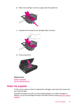 Page 29b. Place new cartridge in slot at an angle under the opened lid.
c. Squeeze the lid closed as the cartridge slides into place.
d. Close access door.
Related topics
Order ink supplies
Tips for working with ink
Order ink supplies
To find out the correct number for replacement cartridges, open the printer access door
and check the label.
Cartridge information and links to online shopping appear on ink alert messages. In
addition, you can find cartridge information and order online by visiting...