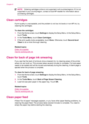 Page 30NOTE:Ordering cartridges online is not supported in all countries/regions. If it is not
supported in your country/region, contact a local HP reseller for information about
purchasing cartridges.
Clean cartridges
If print quality is unacceptable, and the problem is not low ink levels or non-HP ink, try
cleaning the cartridges.
To clean the cartridges
1.From the Home screen, touch Settings to display the Setup Menu. In the Setup Menu,
touch Tools.
2.In the Tools Menu, touch Clean Cartridges.
3.If the print...