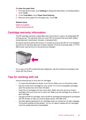 Page 31To clean the paper feed
1.From the Home screen, touch Settings to display the Setup Menu. In the Setup Menu,
touch Tools.
2.In the Tools Menu, touch Paper Feed Cleaning.
3.Remove all the paper from the paper tray. Touch OK.
Related topics
Order ink supplies
Tips for working with ink
Cartridge warranty information
The HP cartridge warranty is applicable when the product is used in its designated HP
printing device. This warranty does not cover HP ink products that have been refilled,
remanufactured,...