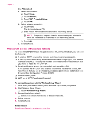 Page 34Use PIN method
a. Select setup method.
❑Touch Setup.
❑Touch Network.
❑Touch WiFi Protected Setup.
❑Touch PIN.
b. Set up wireless connection.
❑Touch Start.
The device displays a PIN.
❑Enter PIN on WPS-enabled router or other networking device.
NOTE:The product begins a timer for approximately two minutes in
which the PIN needs to be entered on the networking device.
❑Touch OK.
c. Install software.
Wireless with a router (infrastructure network)
To connect the HP ENVY to an integrated wireless WLAN 802.11...