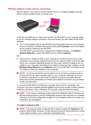 Page 35Wireless without a router (ad hoc connection)
Use this section if you want to connect the HP ENVY to a wireless-capable computer
without using a wireless router or access point.
There are two methods you may use to connect the HP ENVY to your computer using
an ad hoc wireless network connection. Once connected, you can install the HP ENVY
software.
▲Turn on the wireless radio for the HP ENVY and the wireless radio on your computer.
On your computer, connect to the network name (SSID) hpsetup, which is...