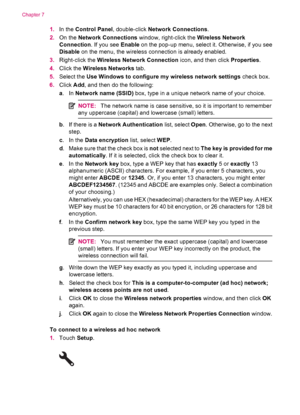 Page 361.In the Control Panel, double-click Network Connections.
2.On the Network Connections window, right-click the Wireless Network
Connection. If you see Enable on the pop-up menu, select it. Otherwise, if you see
Disable on the menu, the wireless connection is already enabled.
3.Right-click the Wireless Network Connection icon, and then click Properties.
4.Click the Wireless Networks tab.
5.Select the Use Windows to configure my wireless network settings check box.
6.Click Add, and then do the following:...