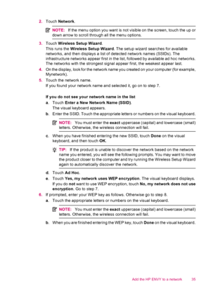 Page 372.Touch Network.
NOTE:If the menu option you want is not visible on the screen, touch the up or
down arrow to scroll through all the menu options.
3.Touch Wireless Setup Wizard.
This runs the Wireless Setup Wizard. The setup wizard searches for available
networks, and then displays a list of detected network names (SSIDs). The
infrastructure networks appear first in the list, followed by available ad hoc networks.
The networks with the strongest signal appear first, the weakest appear last.
4.On the...