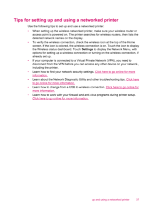 Page 39Tips for setting up and using a networked printer
Use the following tips to set up and use a networked printer:
•When setting up the wireless networked printer, make sure your wireless router or
access point is powered on. The printer searches for wireless routers, then lists the
detected network names on the display.
•To verify the wireless connection, check the wireless icon at the top of the Home
screen. If the icon is colored, the wireless connection is on. Touch the icon to display
the Wireless...