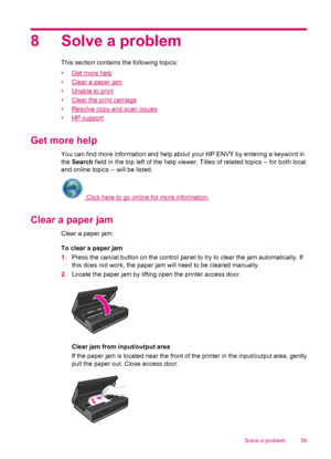 Page 418 Solve a problem
This section contains the following topics:
•
Get more help
•
Clear a paper jam
•
Unable to print
•
Clear the print carriage
•
Resolve copy and scan issues
•
HP support
Get more help
You can find more information and help about your HP ENVY by entering a keyword in
the Search field in the top left of the help viewer. Titles of related topics -- for both local
and online topics -- will be listed.
 Click here to go online for more information.
Clear a paper jam
Clear a paper jam.
To clear...