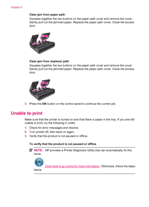 Page 42Clear jam from paper path
Squeeze together the two buttons on the paper path cover and remove the cover.
Gently pull out the jammed paper. Replace the paper path cover. Close the access
door.
Clear jam from duplexer path
Squeeze together the two buttons on the paper path cover and remove the cover.
Gently pull out the jammed paper. Replace the paper path cover. Close the access
door.
3.Press the OK button on the control panel to continue the current job.
Unable to print
Make sure that the printer is...