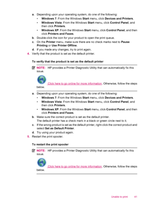 Page 43a. Depending upon your operating system, do one of the following:
•Windows 7: From the Windows Start menu, click Devices and Printers.
•Windows Vista: From the Windows Start menu, click Control Panel, and
then click Printers.
•Windows XP: From the Windows Start menu, click Control Panel, and then
click Printers and Faxes.
b. Double-click the icon for your product to open the print queue.
c. On the Printer menu, make sure there are no check marks next to Pause
Printing or Use Printer Offline.
d. If you...