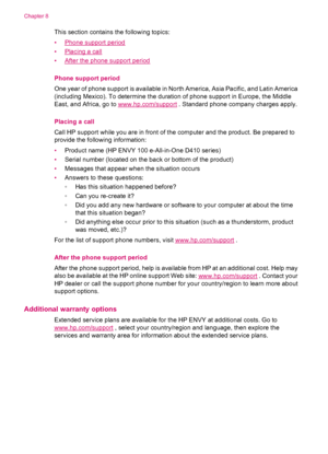 Page 46This section contains the following topics:
•
Phone support period
•
Placing a call
•
After the phone support period
Phone support period 
One year of phone support is available in North America, Asia Pacific, and Latin America
(including Mexico). To determine the duration of phone support in Europe, the Middle
East, and Africa, go to 
www.hp.com/support . Standard phone company charges apply.
Placing a call
Call HP support while you are in front of the computer and the product. Be prepared to
provide...