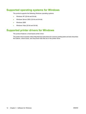 Page 22Supported operating systems for Windows
The product supports the following Windows operating systems:
●Windows XP (32-bit and 64-bit)
● Windows Server 2003 (32-bit and 64-bit)
● Windows 2000
● Windows Vista (32-bit and 64-bit)
Supported printer drivers for Windows
The product features a host-based printer driver.
The printer driver includes online Help that has instructions for common printing tasks and also describes
the buttons, check boxes, and drop-down lists that are in the printer driver.
12...