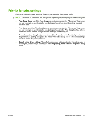 Page 23Priority for print settings
Changes to print settings are prioritized depending on where the changes are made:
NOTE:The names of commands and dialog boxes might vary depending on your software program.
●Page Setup dialog box
: Click Page Setup  or a similar command on the  File menu of the program
you are working in to open this dialog box. Settings changed here override settings changed
anywhere else.
● Print dialog box
: Click Print, Print Setup , or a similar command on the  File menu of the program...