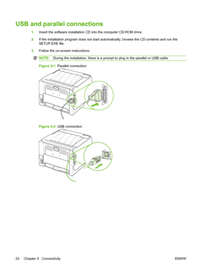 Page 34USB and parallel connections
1.Insert the software installation CD into the computer CD-ROM drive.
2. If the installation program does not start automatically, browse the CD contents and run the
SETUP.EXE file.
3. Follow the on-screen instructions.
NOTE: During the installation, there is a prompt to plug in the parallel or USB cable.
Figure 5-1   Parallel connection
Figure 5-2  USB connection
24 Chapter 5   Connectivity ENWW
 