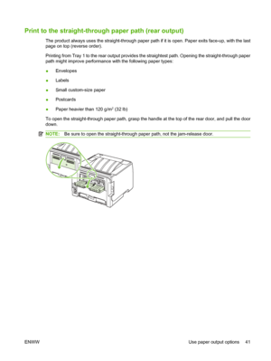 Page 51Print to the straight-through paper path (rear output)
The product always uses the straight-through paper path if it is open. Paper exits face-up, with the last
page on top (reverse order).
Printing from Tray 1 to the rear output provides the straightest path. Opening the straight-through paper
path might improve performance with the following paper types:
●Envelopes
● Labels
● Small custom-size paper
● Postcards
● Paper heavier than 120 g/m
2 (32 lb)
To open the straight-through paper path, grasp the...