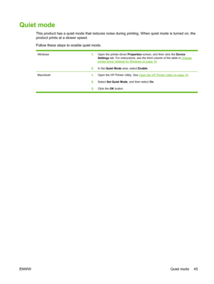 Page 55Quiet mode
This product has a quiet mode that reduces noise during printing. When quiet mode is turned on, the
product prints at a slower speed.
Follow these steps to enable quiet mode.
Windows1.Open the printer-driver  Properties screen, and then click the  Device
Settings  tab. For instructions, see the third column of the table in Changeprinter-driver settings for Windows on page 14.
2. In the  Quiet Mode  area, select  Enable.
Macintosh 1.Open the HP Printer Utility. See Open the HP Printer Utility...