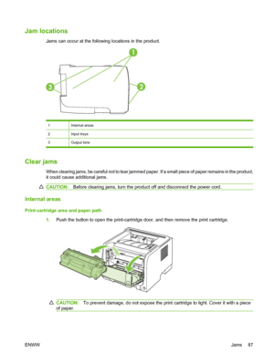 Page 97Jam locations
Jams can occur at the following locations in the product.
1
32
1Internal areas
2Input trays
3Output bins
Clear jams
When clearing jams, be careful not to tear jammed paper. If a small piece of paper remains in the product,
it could cause additional jams.
CAUTION:Before clearing jams, turn the product off and disconnect the power cord.
Internal areas
Print-cartridge area and paper path
1.Push the button to open the print-cartridge door, and then remove the print cartridge.
CAUTION: To...