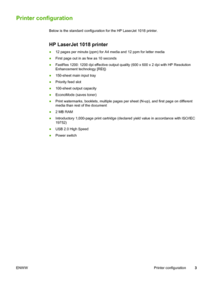 Page 11
Printer configuration
Below is the standard configuration for the HP LaserJet 1018 printer.
HP LaserJet 1018 printer
●12 pages per minute (ppm) for A4 media and 12 ppm for letter media
● First page out in as few as 10 seconds
● FastRes 1200: 1200 dpi effective output quality (600 x 600 x 2 dpi with HP Resolution
Enhancement technology [REt])
● 150-sheet main input tray
● Priority feed slot
● 100-sheet output capacity
● EconoMode (saves toner)
● Print watermarks, booklets, multiple pages per sheet...