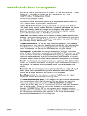 Page 101
Hewlett-Packard software license agreement
ATTENTION: USE OF THE SOFTWARE IS SUBJECT TO THE HP SOFTWARE LICENSE
TERMS SET FORTH BELOW. USING THE SOFTWARE INDICATES YOUR
ACCEPTANCE OF THESE LICENSE TERMS.
HP SOFTWARE LICENSE TERMS
The following License Terms govern your use of the accompanying Software unless you
have a separate signed agreement with Hewlett-Packard.
License Grant. Hewlett-Packard grants you a license to use one copy of the Software.
Use means storing, loading, installing, executing, or...