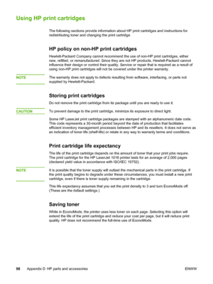 Page 106
Using HP print cartridges
The following sections provide information about HP print cartridges and instructions for
redistributing toner and changing the print cartridge.
HP policy on non-HP print cartridges
Hewlett-Packard Company cannot recommend the use of non-HP print cartridges, either
new, refilled, or remanufactured. Since they  are not HP products, Hewlett-Packard cannot
influence their design or control their quality. Service  or repair that is required as a result of
using non-HP print...