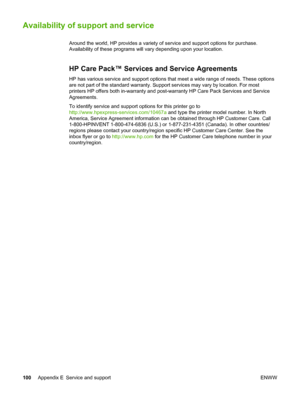 Page 108
Availability of support and service
Around the world, HP provides a variety of service and support options for purchase.
Availability of these programs will vary depending upon your location.
HP Care Pack™ Services and Service Agreements
HP has various service and support options that  meet a wide range of needs. These options
are not part of the standard warranty. Support services may vary by location. For most
printers HP offers both in-warranty and post-warranty HP Care Pack Services and Service...