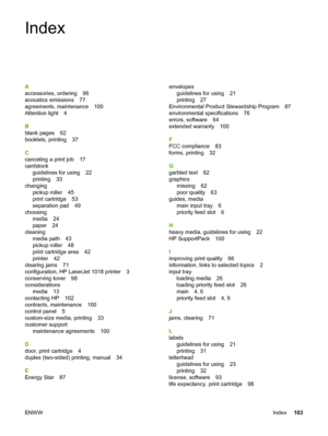 Page 111
Index
A
accessories, ordering 96
acoustics emissions 77
agreements, maintenance 100
Attention light 4
B
blank pages 62
booklets, printing 37
C
canceling a print job 17
cardstockguidelines for using 22
printing 33
changing pickup roller 45
print cartridge 53
separation pad 49
choosing media 24
paper 24
cleaning media path 43
pickup roller 48
print cartridge area 42
printer 42
clearing jams 71
configuration, HP LaserJet 1018 printer 3
conserving toner 98
considerations media 13
contacting HP 102...