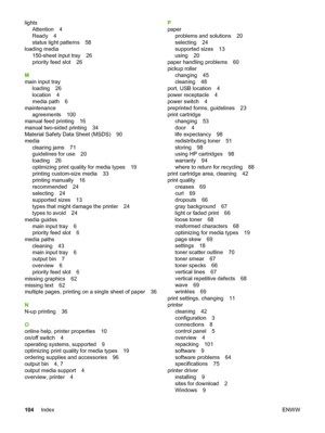 Page 112
lightsAttention 4
Ready 4
status light patterns 58
loading media 150-sheet input tray 26
priority feed slot 26
M
main input tray loading 26
location 4
media path 6
maintenance agreements 100
manual feed printing 16
manual two-sided printing 34
Material Safety Data Sheet (MSDS) 90
media
clearing jams 71
guidelines for use 20
loading 26
optimizing print quality for media types 19
printing custom-size media 33
printing manually 16
recommended 24
selecting 24
supported sizes 13
types that might damage the...