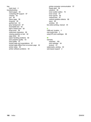 Page 114
traymain input 4
troubleshooting blank pages 62
contacting HP support 57
creases 69
curl 69
Demo page 56
dropouts 66
garbled text 62
gray background 67
incomplete text 62
light or faded print 66
loose toner 68
misformed characters 68
missing graphics or text 62
page skew 69
paper handling problems 60
poor graphics quality 63
print quality 57
printed page and expectations 57
printed page differs from on-screen page 62
printer setup 56
printer software problems 64 printer-computer communication 57
Ready...