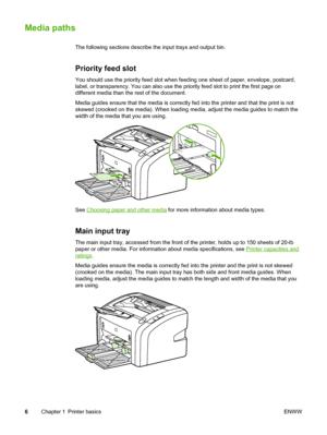 Page 14
Media paths
The following sections describe the input trays and output bin.
Priority feed slot
You should use the priority feed slot when feeding one sheet of paper, envelope, postcard,
label, or transparency. You can also use the priority feed slot to print the first page on
different media than the rest of the document.
Media guides ensure that the media is correctly fed  into the printer and that the print is not
skewed (crooked on the media). When loading media, adjust the media guides to match the...