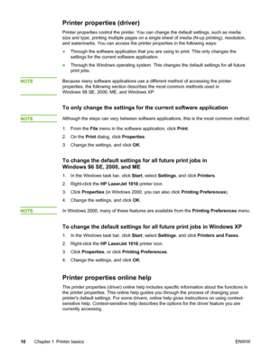 Page 18
Printer properties (driver)
Printer properties control the printer. You can change the default settings, such as media
size and type, printing multiple pages on a single sheet of media (N-up printing), resolution,
and watermarks. You can access the printer properties in the following ways:
●Through the software application that you are using to print. This only changes the
settings for the current software application.
● Through the Windows operating system. This changes  the default settings for all...