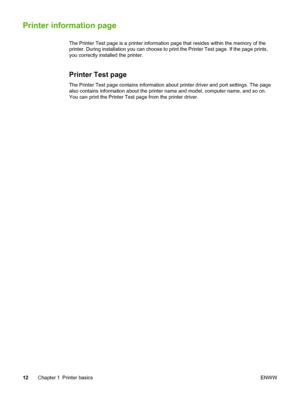 Page 20
Printer information page
The Printer Test page is a printer information page that resides within the memory of the
printer. During installation you can choose to print the Printer Test page. If the page prints,
you correctly installed the printer.
Printer Test page
The Printer Test page contains information about printer driver and port settings. The page
also contains information about the printer name and model, computer name, and so on.
You can print the Printer Test page from the printer driver.
12...