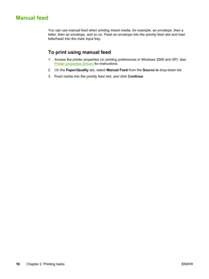 Page 24
Manual feed
You can use manual feed when printing mixed media, for example, an envelope, then a
letter, then an envelope, and so on. Feed an envelope into the priority feed slot and load
letterhead into the main input tray.
To print using manual feed
1. Access the printer properties (or printing preferences in Windows 2000 and XP). See
Printer properties (driver) for instructions.
2. On the  Paper/Quality  tab, select Manual Feed  from the Source is  drop-down list.
3. Feed media into the priority feed...