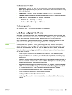 Page 31
Cardstock construction
●Smoothness : The 135-157 g/m2 (36-42 lb) cardstock should have a smoothness rating
of 100-180 Sheffield; 60-135 g/m2 (16-36 lb) cardstock should have a smoothness rating
of 100-250 Sheffield.
● Construction : Cardstock should lie flat with less  than 5 mm (0.2 inches) of curl.
● Condition : Make sure that the cardstock is not wrinkled, nicked, or otherwise damaged.
● Sizes : Only use cardstock within the following size ranges:
● Minimum : 76 x 127 mm (3 x 5 inches)
● Maximum :...