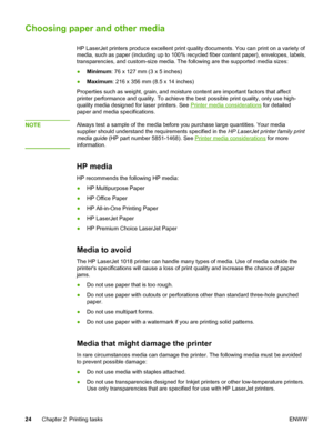 Page 32
Choosing paper and other media
HP LaserJet printers produce excellent print quality documents. You can print on a variety of
media, such as paper (including up to 100% recycled fiber content paper), envelopes, labels,
transparencies, and custom-size media. The following are the supported media sizes:
● Minimum : 76 x 127 mm (3 x 5 inches)
● Maximum : 216 x 356 mm (8.5 x 14 inches)
Properties such as weight, grain, and moisture content are important factors that affect
printer performance and quality. To...