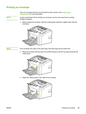 Page 35
Printing an envelope
Only use envelopes that are recommended for laser printers. See Printer media
considerations for more information.
NOTE
Use the priority feed slot for printing one  envelope. Use the main input tray for printing
multiple envelopes.
1. Before loading the envelope, slide the media guides outward to slightly wider than the envelopes.
NOTEIf the envelope has a flap on the short edge, feed that edge into the printer first.
2. Place the envelope with the side to be printed facing up and...