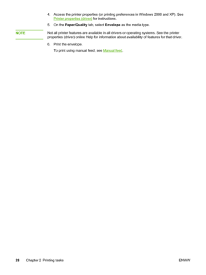 Page 36
4. Access the printer properties (or printing preferences in Windows 2000 and XP). See
Printer properties (driver) for instructions.
5. On the  Paper/Quality  tab, select Envelope as the media type.
NOTE
Not all printer features are available in all drivers or operating systems. See the printer
properties (driver) online Help for information about availability of features for that driver.
6. Print the envelope. To print using manual feed, see 
Manual feed .
28 Chapter 2 Printing tasks ENWW
 