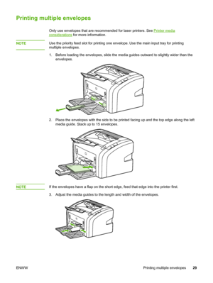 Page 37
Printing multiple envelopes
Only use envelopes that are recommended for laser printers. See Printer media
considerations for more information.
NOTE
Use the priority feed slot for printing one  envelope. Use the main input tray for printing
multiple envelopes.
1. Before loading the envelopes, slide the media  guides outward to slightly wider than the
envelopes.
2. Place the envelopes with the side to be printed  facing up and the top edge along the left
media guide. Stack up to 15 envelopes.
NOTEIf the...