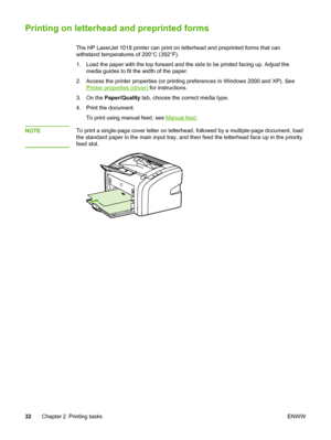 Page 40
Printing on letterhead and preprinted forms
The HP LaserJet 1018 printer can print on letterhead and preprinted forms that can
withstand temperatures of 200°C (392°F).
1. Load the paper with the top forward and the side to be printed facing up. Adjust the
media guides to fit the width of the paper.
2. Access the printer properties (or printing preferences in Windows 2000 and XP). See
Printer properties (driver)  for instructions.
3. On the  Paper/Quality  tab, choose the correct media type.
4. Print the...