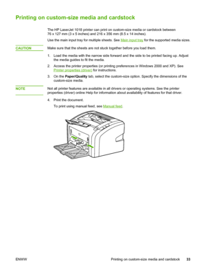 Page 41
Printing on custom-size media and cardstock
The HP LaserJet 1018 printer can print on custom-size media or cardstock between
76 x 127 mm (3 x 5 inches) and 216 x 356 mm (8.5 x 14 inches).
Use the main input tray for multiple sheets. See 
Main input tray  for the supported media sizes.
CAUTION
Make sure that the sheets are not stuck together before you load them.
1. Load the media with the narrow side forward and  the side to be printed facing up. Adjust
the media guides to fit the media.
2. Access the...