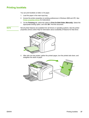 Page 45
Printing booklets
You can print booklets on letter or A4 paper.
1. Load the paper in the main input tray.
2. Access the printer properties (or printing preferences in Windows 2000 and XP). See
Printer properties (driver) for instructions.
3. On the  Finishing tab, select the option to  Print On Both Sides (Manually) . Select the
appropriate binding option, and click  OK. Print the document.
NOTE
Not all printer features are available from all drivers or operating systems. See the printer
properties...