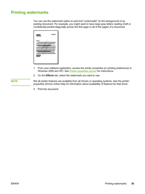 Page 47
Printing watermarks
You can use the watermark option to print text underneath (in the background) of an
existing document. For example, you might want to have large gray letters reading Draft or
Confidential  printed diagonally across the first page or all of the pages of a document.
1. From your software application, access the printer properties (or printing preferences in
Windows 2000 and XP). See 
Printer properties (driver)  for instructions.
2. On the  Effects tab, select the watermark you want to...